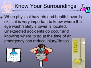 When physical hazards and health hazards
exist, it is very important to know where the
eye wash/safety shower is located.
Unexpected accidents do occur and
knowing where to go at the time of an
emergency can reduce injury/illness.
Know Your Surroundings
 