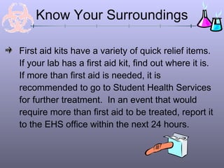 First aid kits have a variety of quick relief items.
If your lab has a first aid kit, find out where it is.
If more than first aid is needed, it is
recommended to go to Student Health Services
for further treatment. In an event that would
require more than first aid to be treated, report it
to the EHS office within the next 24 hours.
Know Your Surroundings
 