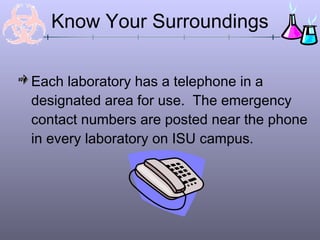 Each laboratory has a telephone in a
designated area for use. The emergency
contact numbers are posted near the phone
in every laboratory on ISU campus.
Know Your Surroundings
 