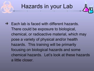 Each lab is faced with different hazards.
There could be exposure to biological,
chemical, or radioactive material, which may
pose a variety of physical and/or health
hazards. This training will be primarily
focusing on biological hazards and some
chemical hazards. Let’s look at these hazards
a little closer.
Hazards in your Lab
 