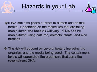 rDNA can also poses a threat to human and animal
health. Depending on the molecules that are being
manipulated, the hazards will vary. rDNA can be
manipulated using cultures, animals, plants, and also
humans.
The risk will depend on several factors including the
organism and the media being used. The containment
levels will depend on the organisms that carry the
recombinant DNA.
Hazards in your Lab
 