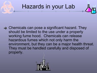 Chemicals can pose a significant hazard. They
should be limited to the use under a properly
working fume hood. Chemicals can release
hazardous fumes which not only harm the
environment, but they can be a major health threat.
They must be handled carefully and disposed of
properly.
Hazards in your Lab
 