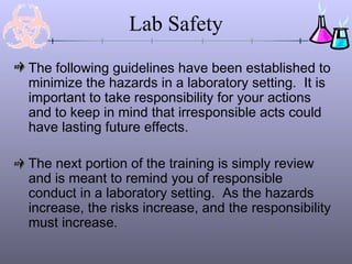 Lab Safety
The following guidelines have been established to
minimize the hazards in a laboratory setting. It is
important to take responsibility for your actions
and to keep in mind that irresponsible acts could
have lasting future effects.
The next portion of the training is simply review
and is meant to remind you of responsible
conduct in a laboratory setting. As the hazards
increase, the risks increase, and the responsibility
must increase.
 