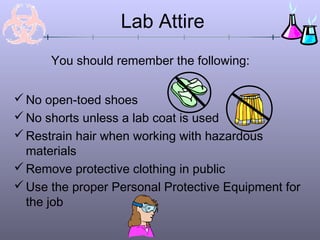 Lab Attire
No open-toed shoes
No shorts unless a lab coat is used
Restrain hair when working with hazardous
materials
Remove protective clothing in public
Use the proper Personal Protective Equipment for
the job
You should remember the following:
 