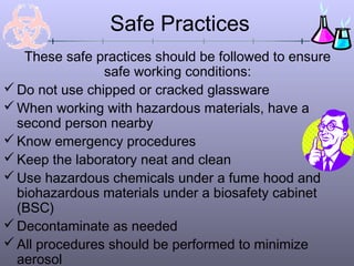 Safe Practices
These safe practices should be followed to ensure
safe working conditions:
Do not use chipped or cracked glassware
When working with hazardous materials, have a
second person nearby
Know emergency procedures
Keep the laboratory neat and clean
Use hazardous chemicals under a fume hood and
biohazardous materials under a biosafety cabinet
(BSC)
Decontaminate as needed
All procedures should be performed to minimize
aerosol
 