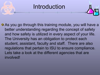 Introduction
As you go through this training module, you will have a
better understanding regarding the concept of safety
and how safety is utilized in every aspect of your life.
The University has an obligation to protect each
student, assistant, faculty and staff. There are also
regulations that pertain to ISU to ensure compliance.
Lets take a look at the different agencies that are
involved!
 