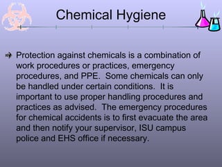 Chemical Hygiene
Protection against chemicals is a combination of
work procedures or practices, emergency
procedures, and PPE. Some chemicals can only
be handled under certain conditions. It is
important to use proper handling procedures and
practices as advised. The emergency procedures
for chemical accidents is to first evacuate the area
and then notify your supervisor, ISU campus
police and EHS office if necessary.
 