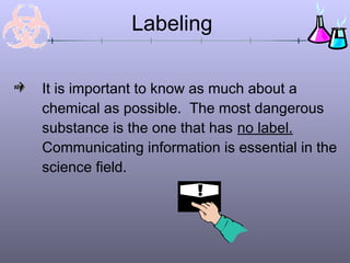 It is important to know as much about a
chemical as possible. The most dangerous
substance is the one that has no label.
Communicating information is essential in the
science field.
Labeling
 