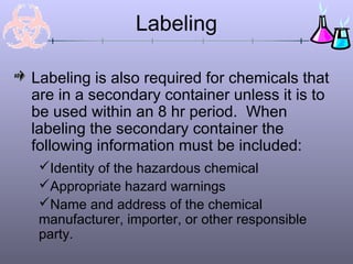 Labeling is also required for chemicals that
are in a secondary container unless it is to
be used within an 8 hr period. When
labeling the secondary container the
following information must be included:
Labeling
Identity of the hazardous chemical
Appropriate hazard warnings
Name and address of the chemical
manufacturer, importer, or other responsible
party.
 
