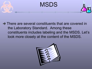 There are several constituents that are covered in
the Laboratory Standard. Among these
constituents includes labeling and the MSDS. Let’s
look more closely at the content of the MSDS.
MSDS
MSDS
 