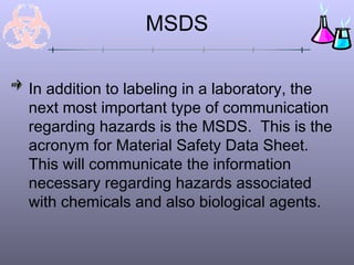 MSDS
In addition to labeling in a laboratory, the
next most important type of communication
regarding hazards is the MSDS. This is the
acronym for Material Safety Data Sheet.
This will communicate the information
necessary regarding hazards associated
with chemicals and also biological agents.
 