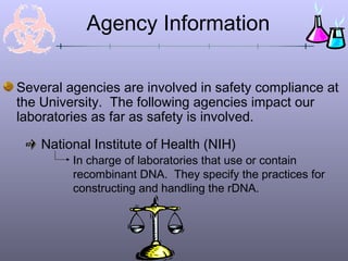 Agency Information
Several agencies are involved in safety compliance at
the University. The following agencies impact our
laboratories as far as safety is involved.
National Institute of Health (NIH)
In charge of laboratories that use or contain
recombinant DNA. They specify the practices for
constructing and handling the rDNA.
 