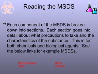 Reading the MSDS
Each component of the MSDS is broken
down into sections. Each section goes into
detail about what precautions to take and the
characteristics of the substance. This is for
both chemicals and biological agents. See
the below links for example MSDSs.
MSDS
Chemical
MSDS Biological
Agent
 