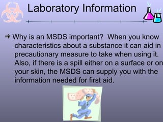 Why is an MSDS important? When you know
characteristics about a substance it can aid in
precautionary measure to take when using it.
Also, if there is a spill either on a surface or on
your skin, the MSDS can supply you with the
information needed for first aid.
Laboratory Information
 