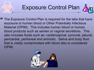 The Exposure Control Plan is required for the labs that have
exposure to human blood or Other Potentially Infectious
Material (OPIM). This includes human blood or human
blood products such as semen or vaginal secretions. This
also includes fluids such as: cerebrospinal, synovial, pleural,
pericardial, peritoneal and amniotic. Saliva and body fluid
that is visibly contaminated with blood also is considered
OPIM.
Exposure Control Plan
 