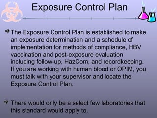 Exposure Control Plan
The Exposure Control Plan is established to make
an exposure determination and a schedule of
implementation for methods of compliance, HBV
vaccination and post-exposure evaluation
including follow-up, HazCom, and recordkeeping.
If you are working with human blood or OPIM, you
must talk with your supervisor and locate the
Exposure Control Plan.
There would only be a select few laboratories that
this standard would apply to.
 