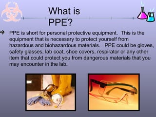 What is
PPE?
PPE is short for personal protective equipment. This is the
equipment that is necessary to protect yourself from
hazardous and biohazardous materials. PPE could be gloves,
safety glasses, lab coat, shoe covers, respirator or any other
item that could protect you from dangerous materials that you
may encounter in the lab.
 
