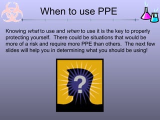 Knowing what to use and when to use it is the key to properly
protecting yourself. There could be situations that would be
more of a risk and require more PPE than others. The next few
slides will help you in determining what you should be using!
When to use PPE
 