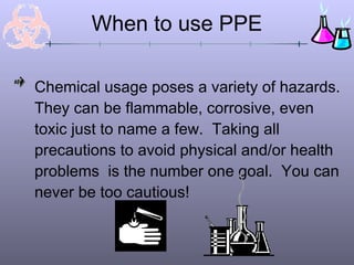Chemical usage poses a variety of hazards.
They can be flammable, corrosive, even
toxic just to name a few. Taking all
precautions to avoid physical and/or health
problems is the number one goal. You can
never be too cautious!
When to use PPE
 