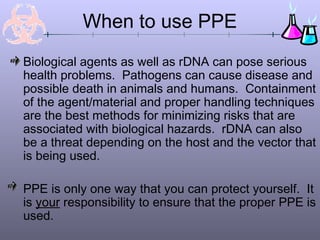 Biological agents as well as rDNA can pose serious
health problems. Pathogens can cause disease and
possible death in animals and humans. Containment
of the agent/material and proper handling techniques
are the best methods for minimizing risks that are
associated with biological hazards. rDNA can also
be a threat depending on the host and the vector that
is being used.
PPE is only one way that you can protect yourself. It
is your responsibility to ensure that the proper PPE is
used.
When to use PPE
 