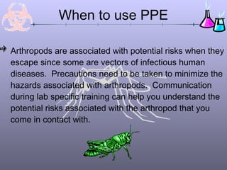 Arthropods are associated with potential risks when they
escape since some are vectors of infectious human
diseases. Precautions need to be taken to minimize the
hazards associated with arthropods. Communication
during lab specific training can help you understand the
potential risks associated with the arthropod that you
come in contact with.
When to use PPE
 