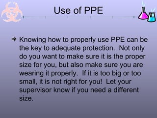 Use of PPE
Knowing how to properly use PPE can be
the key to adequate protection. Not only
do you want to make sure it is the proper
size for you, but also make sure you are
wearing it properly. If it is too big or too
small, it is not right for you! Let your
supervisor know if you need a different
size.
 