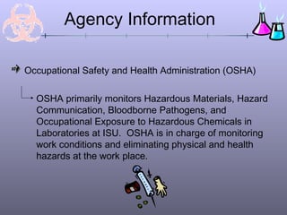 Agency Information
Occupational Safety and Health Administration (OSHA)
OSHA primarily monitors Hazardous Materials, Hazard
Communication, Bloodborne Pathogens, and
Occupational Exposure to Hazardous Chemicals in
Laboratories at ISU. OSHA is in charge of monitoring
work conditions and eliminating physical and health
hazards at the work place.
 