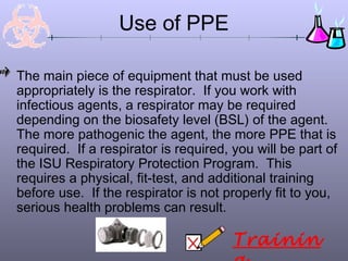Use of PPE
The main piece of equipment that must be used
appropriately is the respirator. If you work with
infectious agents, a respirator may be required
depending on the biosafety level (BSL) of the agent.
The more pathogenic the agent, the more PPE that is
required. If a respirator is required, you will be part of
the ISU Respiratory Protection Program. This
requires a physical, fit-test, and additional training
before use. If the respirator is not properly fit to you,
serious health problems can result.
Trainin
 
