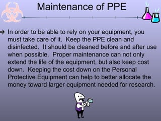 Maintenance of PPE
In order to be able to rely on your equipment, you
must take care of it. Keep the PPE clean and
disinfected. It should be cleaned before and after use
when possible. Proper maintenance can not only
extend the life of the equipment, but also keep cost
down. Keeping the cost down on the Personal
Protective Equipment can help to better allocate the
money toward larger equipment needed for research.
 