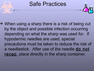 Safe Practices
When using a sharp there is a risk of being cut
by the object and possible infection occurring
depending on what the sharp was used for. If
hypodermic needles are used, special
precautions must be taken to reduce the risk of
a needlestick. After use of the needle do not
recap, place directly in the sharp container.
 