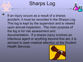 Sharps Log
If an injury occurs as a result of a sharps
accident, it must be recorded in the Sharps Log.
This log is kept by the supervisor and is viewed
upon annual inspection. The main purpose of
the log is for risk assessment and
documentation. If a sharps injury involves an
infectious agent or anything beyond first aid, it is
advised to seek medical attention at the Student
Health Services.
 