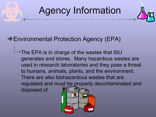 Environmental Protection Agency (EPA)
Agency Information
The EPA is in charge of the wastes that ISU
generates and stores. Many hazardous wastes are
used in research laboratories and they pose a threat
to humans, animals, plants, and the environment.
There are also biohazardous wastes that are
regulated and must be properly decontaminated and
disposed of.
 