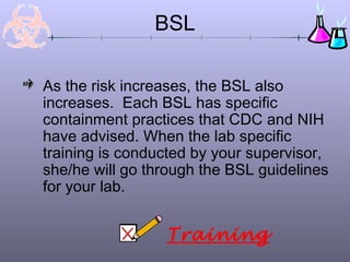 BSL
As the risk increases, the BSL also
increases. Each BSL has specific
containment practices that CDC and NIH
have advised. When the lab specific
training is conducted by your supervisor,
she/he will go through the BSL guidelines
for your lab.
Training
 
