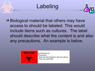 Labeling
Biological material that others may have
access to should be labeled. This would
include items such as cultures. The label
should describe what the content is and also
any precautions. An example is below.
Escherichia coli
Precautions:
Must use Eye protection, lab coat, gloves
Only use under BSC
 