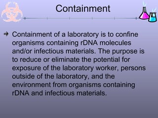 Containment
Containment of a laboratory is to confine
organisms containing rDNA molecules
and/or infectious materials. The purpose is
to reduce or eliminate the potential for
exposure of the laboratory worker, persons
outside of the laboratory, and the
environment from organisms containing
rDNA and infectious materials.
 