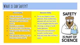 What is Lab Safety?
.
General Safety
● Follow all instructions!
● Never perform activities without the
approval and supervision of the
teacher.
● Absolutely no horseplay!
● Do not eat or drink in the laboratory.
● Keep work areas clean and free of
papers.
● Wear appropriate clothing. No open-
toed shoes or loose clothing.
Glassware Safety
● Do not use chipped or broken
glassware. Never handle broken
glassware with your bare hands.
Hot and cold glass looks the same!
● Use tongs or clamps to handle
heated glassware.
● Never point a test tube toward
yourself or another person
● Keep work areas clean and free of
papers.
 
