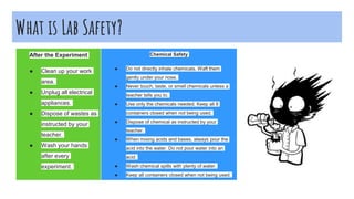 What is Lab Safety?
After the Experiment
● Clean up your work
area.
● Unplug all electrical
appliances.
● Dispose of wastes as
instructed by your
teacher.
● Wash your hands
after every
experiment.
Chemical Safety
● Do not directly inhale chemicals. Waft them
gently under your nose.
● Never touch, taste, or smell chemicals unless a
teacher tells you to.
● Use only the chemicals needed. Keep all 8
containers closed when not being used.
● Dispose of chemical as instructed by your
teacher.
● When mixing acids and bases, always pour the
acid into the water. Do not pour water into an
acid.
● Wash chemical spills with plenty of water.
● Keep all containers closed when not being used.
 
