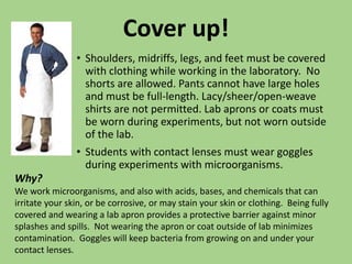 Cover up!
• Shoulders, midriffs, legs, and feet must be covered
with clothing while working in the laboratory. No
shorts are allowed. Pants cannot have large holes
and must be full-length. Lacy/sheer/open-weave
shirts are not permitted. Lab aprons or coats must
be worn during experiments, but not worn outside
of the lab.
• Students with contact lenses must wear goggles
during experiments with microorganisms.
Why?
We work microorganisms, and also with acids, bases, and chemicals that can
irritate your skin, or be corrosive, or may stain your skin or clothing. Being fully
covered and wearing a lab apron provides a protective barrier against minor
splashes and spills. Not wearing the apron or coat outside of lab minimizes
contamination. Goggles will keep bacteria from growing on and under your
contact lenses.
 