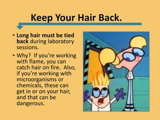Keep Your Hair Back.
• Long hair must be tied
back during laboratory
sessions.
• Why? If you’re working
with flame, you can
catch hair on fire. Also,
if you’re working with
microorganisms or
chemicals, these can
get in or on your hair,
and that can be
dangerous.
 