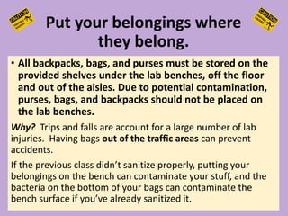 Put your belongings where
they belong.
• All backpacks, bags, and purses must be stored on the
provided shelves under the lab benches, off the floor
and out of the aisles. Due to potential contamination,
purses, bags, and backpacks should not be placed on
the lab benches.
Why? Trips and falls are account for a large number of lab
injuries. Having bags out of the traffic areas can prevent
accidents.
If the previous class didn’t sanitize properly, putting your
belongings on the bench can contaminate your stuff, and the
bacteria on the bottom of your bags can contaminate the
bench surface if you’ve already sanitized it.
 