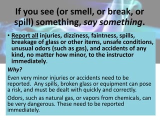 If you see (or smell, or break, or
spill) something, say something.
• Report all injuries, dizziness, faintness, spills,
breakage of glass or other items, unsafe conditions,
unusual odors (such as gas), and accidents of any
kind, no matter how minor, to the instructor
immediately.
Why?
Even very minor injuries or accidents need to be
reported. Any spills, broken glass or equipment can pose
a risk, and must be dealt with quickly and correctly.
Odors, such as natural gas, or vapors from chemicals, can
be very dangerous. These need to be reported
immediately.
 