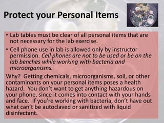 Protect your Personal Items
• Lab tables must be clear of all personal items that are
not necessary for the lab exercise.
• Cell phone use in lab is allowed only by instructor
permission. Cell phones are not to be used or be on the
lab benches while working with bacteria and
microorganisms.
Why? Getting chemicals, microorganisms, soil, or other
contaminants on your personal items poses a health
hazard. You don’t want to get anything hazardous on
your phone, since it comes into contact with your hands
and face. If you’re working with bacteria, don’t have out
what can’t be autoclaved or sanitized with liquid
disinfectant.
 