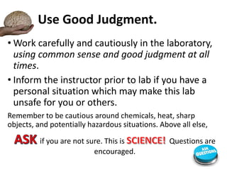 Use Good Judgment.
• Work carefully and cautiously in the laboratory,
using common sense and good judgment at all
times.
• Inform the instructor prior to lab if you have a
personal situation which may make this lab
unsafe for you or others.
Remember to be cautious around chemicals, heat, sharp
objects, and potentially hazardous situations. Above all else,
if you are not sure. This is Questions are
encouraged.
 