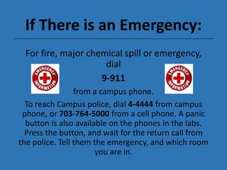 If There is an Emergency:
For fire, major chemical spill or emergency,
dial
9-911
from a campus phone.
To reach Campus police, dial 4-4444 from campus
phone, or 703-764-5000 from a cell phone. A panic
button is also available on the phones in the labs.
Press the button, and wait for the return call from
the police. Tell them the emergency, and which room
you are in.
 