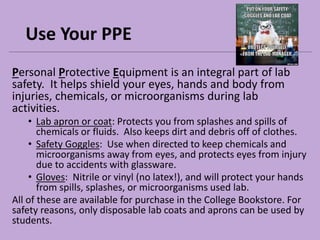 Use Your PPE
Personal Protective Equipment is an integral part of lab
safety. It helps shield your eyes, hands and body from
injuries, chemicals, or microorganisms during lab
activities.
• Lab apron or coat: Protects you from splashes and spills of
chemicals or fluids. Also keeps dirt and debris off of clothes.
• Safety Goggles: Use when directed to keep chemicals and
microorganisms away from eyes, and protects eyes from injury
due to accidents with glassware.
• Gloves: Nitrile or vinyl (no latex!), and will protect your hands
from spills, splashes, or microorganisms used lab.
All of these are available for purchase in the College Bookstore. For
safety reasons, only disposable lab coats and aprons can be used by
students.
 