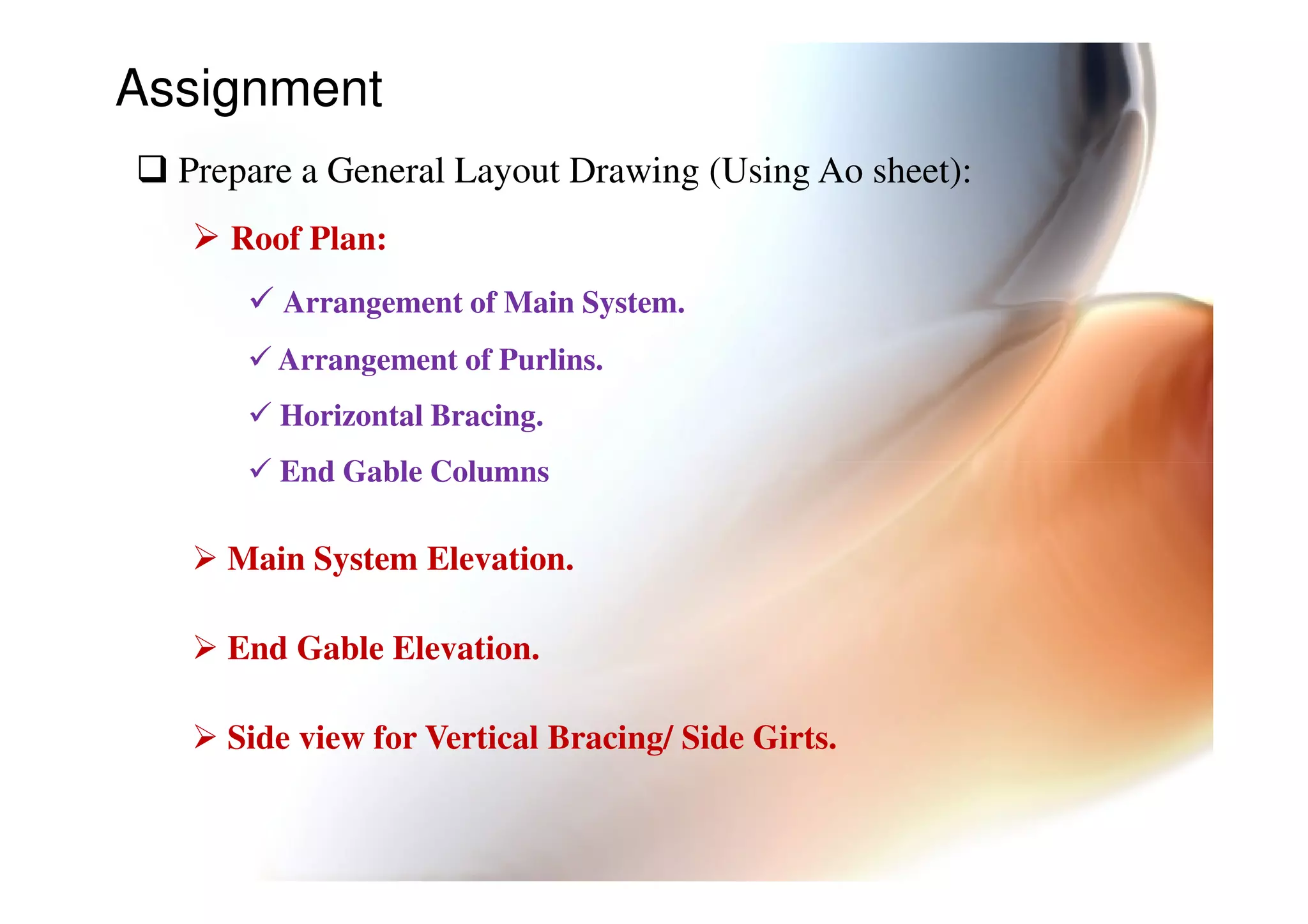 Assignment
Prepare a General Layout Drawing (Using Ao sheet):
Roof Plan:
Arrangement of Main System.
Arrangement of Purlins.
Horizontal Bracing.
End Gable ColumnsEnd Gable Columns
Main System Elevation.
End Gable Elevation.
Side view for Vertical Bracing/ Side Girts.
 