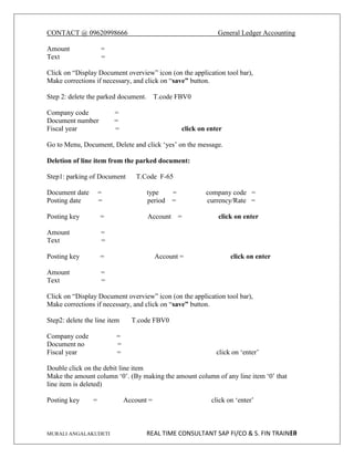 CONTACT @ 09620998666 General Ledger Accounting
MURALI ANGALAKUDETI REAL TIME CONSULTANT SAP FI/CO & S. FIN TRAINER
10
Amount =
Text =
Click on “Display Document overview” icon (on the application tool bar),
Make corrections if necessary, and click on “save” button.
Step 2: delete the parked document. T.code FBV0
Company code =
Document number =
Fiscal year = click on enter
Go to Menu, Document, Delete and click ‘yes’ on the message.
Deletion of line item from the parked document:
Step1: parking of Document T.Code F-65
Document date = type = company code =
Posting date = period = currency/Rate =
Posting key = Account = click on enter
Amount =
Text =
Posting key = Account = click on enter
Amount =
Text =
Click on “Display Document overview” icon (on the application tool bar),
Make corrections if necessary, and click on “save” button.
Step2: delete the line item T.code FBV0
Company code =
Document no =
Fiscal year = click on ‘enter’
Double click on the debit line item
Make the amount column ‘0’. (By making the amount column of any line item ‘0’ that
line item is deleted)
Posting key = Account = click on ‘enter’
 