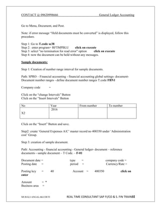 CONTACT @ 09620998666 General Ledger Accounting
MURALI ANGALAKUDETI REAL TIME CONSULTANT SAP FI/CO & S. FIN TRAINER
12
Go to Menu, Document, and Post.
Note: if error message “Held documents must be converted” is displayed, follow this
procedure.
Step 1: Go to T.code se38
Step 2: enter program= RFTMPBLU click on execute
Step 3: select “no termination for read error” option click on execute
Step 4: now the document can be held without any messages.
Sample documents:
Step 1: Creation of number range interval for sample documents.
Path: SPRO – Financial accounting - financial accounting global settings- document-
Document number ranges - define document number ranges T.code FBN1
Company code =
Click on the “change Intervals” Button
Click on the “Insert Intervals” Button
No Year From number To number
X2
2016
Click on the “Insert” Button and save.
Step2: create ‘General Expenses A/C’ master record no 400350 under ‘Administration
cost’ Group.
Step 3: creation of sample document.
Path: Accounting - financial accounting - General ledger- document – reference
documents - sample document – T Code. – F-01
Document date = type = company code =
Posting date = period = Currency/Rate =
Posting key = 40 Account = 400350 click on
enter
Amount = *
Business area =
 