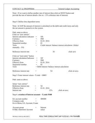 CONTACT @ 09620998666 General Ledger Accounting
MURALI ANGALAKUDETI REAL TIME CONSULTANT SAP FI/CO & S. FIN TRAINER
21
Note:- If we want to define another rate of interest then click on NEXT button and
provide the rate of interest details. (for ex:- 13% reference rate of interest)
Step 4: Define time dependent terms
Note:- In SAP the amount of interest is calculated on the debit and credit items and only
the net amount is posted in to the system.
Path: same as above.
Click on “new entries”
Interest calculation indicator = XX
Currency = INR
Effective from = 01.01. 2016
Sequential number = 01
Term = Credit interest: balance interest calculation (Select
manually – F4)
Reference interest rate = X1 click save
Click on “next entry” button
Interest calculation Indicator = XY
Currency = INR
Effective from = 01.01. 2016
Sequential number = 02
Term = Debit interest: balance interest calculation
Reference interest rate = X1 click on save.
Step 5: Enter interest values - T.code – OB83
Path: same as above
Select “new entries”
Reference interest rate = X1
Effective from = 01.01. 2016
Interest rate = 12% click on save.
Step 6: creation of Interest account – T.code FS00
GL account number = 400400
Company code =
Go to Menu, G/L Account, Create
Account group = Interest
O P&L Statement Account select
 