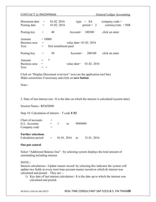 CONTACT @ 09620998666 General Ledger Accounting
MURALI ANGALAKUDETI REAL TIME CONSULTANT SAP FI/CO & S. FIN TRAINER
24
Document date = 01.02. 2016 type = SA company code =
Posting date = 01.02. 2016 period = 2 currency/rate = INR
Posting key = 40 Account= 100300 click on enter
Amount = 10000
Business area = value date= 01.02. 2016
Text = first installment paid
Posting key = 50 Account= 200100 click on enter
Amount = *
Business area = value date= 01.02. 2016
Text = +
Click on “Display Document overview” icon (on the application tool bar)
Make corrections if necessary and click on save button
Note:-
2. Date of last interest run:- It is the date on which the interest is calculated (system date).
Session Name:- RFSZIS00:
Step 10: Calculation of interest – T.code F.52
Chart of accounts =
G.L. Accounts = 1 to 9999999
Company code =
Further selections
Calculation period = 01.01. 2016 to 31.01. 2016
Out put control
Select “Additional Balance line” : by selecting system displays the total amount of
outstanding including interest.
NOTE:-
Interest calculations:- Update master record: by selecting this indicator the system will
update two fields in every term loan account master record on which th interest was
calculated and posted . They are :-
1) Key date of last interest calculation:- It is the date up to which the interest was
calculated and posted.
 